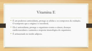 Vitamina E
• É um poderoso antioxidante, protege as células e os compostos da oxidação.
O composto que a origina é o tocoferol;
• Ela é antioxidante, protege o organismo contra o câncer, doenças
cardiovasculares e aumenta a resposta imunológica do organismo;
• É armazenada no tecido adiposo.
 