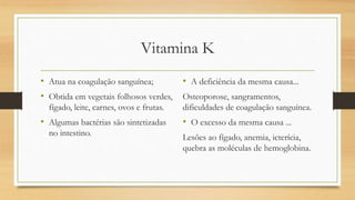 Vitamina K
• Atua na coagulação sanguínea;
• Obtida em vegetais folhosos verdes,
fígado, leite, carnes, ovos e frutas.
• Algumas bactérias são sintetizadas
no intestino.
• A deficiência da mesma causa...
Osteoporose, sangramentos,
dificuldades de coagulação sanguínea.
• O excesso da mesma causa ...
Lesões ao fígado, anemia, icterícia,
quebra as moléculas de hemoglobina.
 