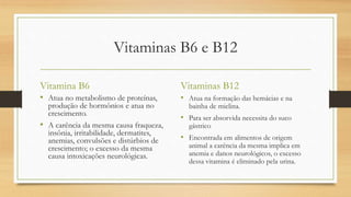 Vitaminas B6 e B12
Vitamina B6
• Atua no metabolismo de proteínas,
produção de hormônios e atua no
crescimento.
• A carência da mesma causa fraqueza,
insônia, irritabilidade, dermatites,
anemias, convulsões e distúrbios de
crescimento; o excesso da mesma
causa intoxicações neurológicas.
Vitaminas B12
• Atua na formação das hemácias e na
bainha de mielina.
• Para ser absorvida necessita do suco
gástrico
• Encontrada em alimentos de origem
animal a carência da mesma implica em
anemia e danos neurológicos, o excesso
dessa vitamina é eliminado pela urina.
 