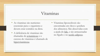 Vitaminas
• As vitaminas são nutrientes
essenciais para o organismo e
devem estar contidos na dieta.
• A deficiência de vitaminas são
chamadas de avitaminose e o
excesso de vitaminas é chamado de
hipervitaminose.
• Vitaminas lipossolúveis são
encontradas em óleos e gordura
dos alimentos. São absorvidas com
a ajuda do bile, e são armazenadas
no fígado e no tecido adiposo.
 