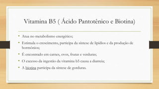 Vitamina B5 ( Ácido Pantotênico e Biotina)
• Atua no metabolismo energético;
• Estimula o crescimento, participa da síntese de lipídios e da produção de
hormônios;
• É encontrado em carnes, ovos, frutas e verduras;
• O excesso da ingestão da vitamina b5 causa a diarreia;
• A biotina participa da síntese de gorduras.
 