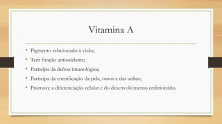 Vitamina A
• Pigmento relacionado à visão;
• Tem função antioxidante;
• Participa da defesa imunológica;
• Participa da cornificação da pele, ossos e das unhas;
• Promove a diferenciação celular e do desenvolvimento embrionário.
 