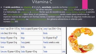 Vitamina C
 O ácido ascórbico ou vitamina C (C6H8O6, ascorbato, quando na forma ionizada) é
uma molécula usada na hidroxilação de várias reacções bioquímicas nas células. A sua principal função
é a hidroxilação do colágeno, a proteína fibrilar que dá resistência aos ossos, dentes, tendões e paredes
dos vasos sanguíneos. Além disso, é um poderoso antioxidante, sendo usado para transformar as
espécies reativas de oxigênio em formas inertes. É também usado na síntese de algumas moléculas que
servem como hormônios ou neurotransmissores. Em gêneros alimentícios é referido pelo
número INS 300.
 