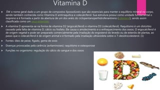 Vitamina D
 ÉW o nome geral dado a um grupo de compostos lipossolúveis que são essenciais para manter o equilíbrio mineral no corpo,
sendo também conhecida como Vitamina D antirraquítica e colecalciferol. Sua estrutura possui como unidade fundamental o
isopreno e é formada a partir da abertura de um dos anéis do ciclopentanoperhidrofenantreno (colesterol), sendo assim
classificada como um seco-esteróide.
 A vitamina D apresenta-se na forma de vitamina D2 (ergocalciferol) e vitamina D3 (colecalciferol). Raquitismo é um distúrbio
causado pela falta de vitamina D, cálcio ou fosfato. Ele causa o amolecimento e o enfraquecimento dos ossos. O ergocalciferol é
de origem vegetal e pode ser preparado comercialmente pela irradiação do ergosterol do levedo ou de esteróis de plantas, ao
passo que o colecalciferol é de origem animal e é formado pela irradiação ultravioleta sobre o 7-desidrocolesterol. (1)
 Fontes: óleo de peixe, fígado, gema de ovos
 Doenças provocadas pela carência (avitaminoses): raquitismo e osteoporose
 Funções no organismo: regulação do cálcio do sangue e dos ossos
 
