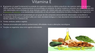 Vitamina E
 E apresenta um papel fundamental na proteção do organismo contra os efeitos prejudiciais das espécies reativas de oxigênio
(EROS) que são formadas metabolicamente ou encontradas no ambiente. Os danos oxidativos induzidos nas células e tecidos têm
sido relacionados com a etiologia de várias doenças e podem ser inibidos pela ação antioxidante dessa vitamina, juntamente com
a glutationa, a vitamina C e os carotenoides constituindo um dos principais mecanismos da defesa endógena dos organismos.
 É uma vitamina lipossolúvel representada por um grupo de oito compostos estruturalmente relacionados: os tocoferóis e
tocotrienóis. Sendo que o α-tocoferol (alfa) com maior atividade biológica é o mais abundante antioxidante lipossolúvel nos
tecidos, plasma e no colesterol LDL.
 Fontes: verduras, azeite e vegetais
 Doenças provocadas pela carência (avitaminoses): dificuldades visuais e alterações neurológicas
 Funções no organismo: atua como agente antioxidante.
 