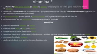 Vitamina F
 A vitamina F (Ácido graxo essencial) é solúvel na gordura, sendo composta por ácidos graxos insaturados obtidos
de alimentos.
 Dizem que é uma vitamina que causa a felicidade e que pode substituir o café caso seja consumida diariamente, apesar de não
ser comprovado por estudos aprofundados.
 A gordura insaturada ajuda a queimar a gordura saturada, com ingestão na proporção de dois para um.
 O consumo muito alto de carboidratos aumenta a necessidade da vitamina F.
Benefícios
 Previne o depósito de colesterol nas artérias.
 Contribui para a saúde da pele e dos cabelos.
 Protege contra os efeitos danosos dos raios X.
 Favorece o crescimento e o bem-estar, influindo sobre a atividade glandular e colocando o cálcio à disposição das células.
 Combate enfermidades cardíacas.
 Ajuda na redução de peso, queimando as gorduras saturadas.
 