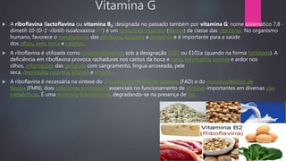 Vitamina G
 A riboflavina (lactoflavina ou vitamina B2; designada no passado também por vitamina G; nome sistemático 7,8 -
dimetil-10-(D-1'-ribitil)-isoaloxazina[1][2]) é um composto orgânico (flavina) da classe das vitaminas. No organismo
humano, favorece o metabolismo das gorduras, açúcares e proteínas e é importante para a saúde
dos olhos, pele, boca e cabelos.
 A riboflavina é utilizada como corante alimentar, sob a designação E101 ou E101a (quando na forma fosfatada). A
deficiência em riboflavina provoca rachaduras nos cantos da boca e nariz, estomatite, coceira e ardor nos
olhos, inflamações das gengivas com sangramento, língua arroxeada, pele
seca, depressão, catarata, letargia e histeria.
 A riboflavina é necessária na síntese do dinucleótido de flavina-adenina (FAD) e do mononucleótido de
flavina (FMN), dois cofactores enzimáticosessenciais no funcionamento de enzimas importantes em diversas vias
metabólicas. É uma molécula fotossensível, degradando-se na presença de luz.
 