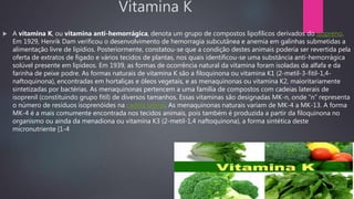 Vitamina K
 A vitamina K, ou vitamina anti-hemorrágica, denota um grupo de compostos lipofílicos derivados do isopreno.
Em 1929, Henrik Dam verificou o desenvolvimento de hemorragia subcutânea e anemia em galinhas submetidas a
alimentação livre de lipídios. Posteriormente, constatou-se que a condição destes animais poderia ser revertida pela
oferta de extratos de fígado e vários tecidos de plantas, nos quais identificou-se uma substância anti-hemorrágica
solúvel presente em lipídeos. Em 1939, as formas de ocorrência natural da vitamina foram isoladas da alfafa e da
farinha de peixe podre. As formas naturais de vitamina K são a filoquinona ou vitamina K1 (2-metil-3-fitil-1,4-
naftoquinona), encontradas em hortaliças e óleos vegetais, e as menaquinonas ou vitamina K2, maioritariamente
sintetizadas por bactérias. As menaquinonas pertencem a uma família de compostos com cadeias laterais de
isoprenil (constituindo grupo fitíl) de diversos tamanhos. Essas vitaminas são designadas MK-n, onde “n” representa
o número de resíduos isoprenóides na cadeia lateral. As menaquinonas naturais variam de MK-4 a MK-13. A forma
MK-4 é a mais comumente encontrada nos tecidos animais, pois também é produzida a partir da filoquinona no
organismo ou ainda da menadiona ou vitamina K3 (2-metil-1,4 naftoquinona), a forma sintética deste
micronutriente [1-4
 