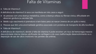Falta de Vitaminas
 Falta de Vitamina E
A deficiência de vitamina E é rara e se manifesta em três casos a seguir:
 As pessoas com uma doença metabólica, como a doença celíaca ou fibrose cística, dificuldade em
absorver gordura ou secretar bile.
 Bebês cujo nascimento é prematuro e tem baixo peso ao nascer (menos de um quilo e meio).
 Pessoas que têm uma anormalidade genética associada com proteínas de transporte de alfa-tocoferol.
 Falta de Vitamina K
A deficiência de vitamina K, devido à falta de vitamina K pode envolver um risco de hemorragia massiva
descontrolada interna intensa calcificação da cartilagem e do osso malformação desenvolvimento ou a
deposição de sais de cálcio insolúveis nas paredes das artérias.
 