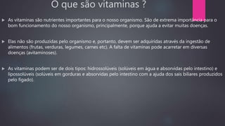 O que são vitaminas ?
 As vitaminas são nutrientes importantes para o nosso organismo. São de extrema importância para o
bom funcionamento do nosso organismo, principalmente, porque ajuda a evitar muitas doenças.
 Elas não são produzidas pelo organismo e, portanto, devem ser adquiridas através da ingestão de
alimentos (frutas, verduras, legumes, carnes etc). A falta de vitaminas pode acarretar em diversas
doenças (avitaminoses).
 As vitaminas podem ser de dois tipos: hidrossolúveis (solúveis em água e absorvidas pelo intestino) e
lipossolúveis (solúveis em gorduras e absorvidas pelo intestino com a ajuda dos sais biliares produzidos
pelo fígado).
 