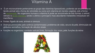 Vitamina A
 É um micronutriente pertencente ao grupo das vitaminas lipossolúveis, podendo ser encontrada no
tecido animal sob a forma de retinóides ou como pró-vitamina em tecidos vegetais, sob a forma
de carotenoide. No organismo humano a vitamina A pode ser encontrada de três formas, o retinol,
retinal e o ácido retinóico, sendo o último o principal e mais abundante metabólito intracelular em
mamíferos.
 Fontes: fígado de aves, animais e cenoura
 Doenças provocadas pela carência (avitaminoses): problemas de visão, secura da pele, diminuição de
glóbulos vermelhos, formação de cálculos renais
 Funções no organismo: combate radicais livres, formação dos ossos, pele; funções da retina
 