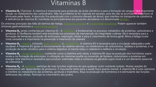 Vitaminas B
 Vitamina B1 (Tiamina)- A vitamina é importante para produção de ácido clorídrico e para a formação do sangue. Tem importante
função no metabolismo dos carboidratos. Não há problema se for ingerida em excesso, pois ela não se acumula no organismo (é
eliminada pelas fezes). A absorção fica prejudicada com o consumo elevado de álcool, que interfere no transporte da substância.
A deficiência de vitamina B1 manifesta-se principalmente em pacientes alcoólatras e é denominada beribéri.
Os sintomas principais das falta da tiamina são fadiga, depressão, anorexia e instabilidade emocional. Podem aparecer também
sintomas gastrointestinais e insuficiência cardíaca.
 Vitamina B2 (antes conhecida por vitamina G) - A riboflavina é fundamental no processo metabólico de proteínas, carboidratos e
gorduras. A riboflavina também está envolvida nos processos de manutenção da integridade cutânea. Ela é necessária para a
formação de hemácias, produção de anticorpos, respiração celular e para o crescimento de forma geral. Alivia a fadiga ocular
(vista cansada) e é importante na prevenção e tratamento da catarata.
 Vitamina B3 - Niacina, incluindo ácido nicotínico e nicotinamida. A vitamina B3 é necessária para a circulação adequada e pele
saudável. A Vitamina B3 ajuda no funcionamento do sistema nervoso, no metabolismo de carboidratos, lipídeos e proteínas, e na
produção de ácido clorídrico para o sistema digestivo. A niacina reduz o colesterol e melhora a circulação.
 Vitamina B5 - Ácido pantotênico, conhecido como a vitamina anti-stress, a vitamina B5 atua na produção dos hormônios supra-
renais e na formação de anticorpos. A utilização de vitaminas auxilia na conversão de lipídeos, carboidratos e proteínas em
energia. Esta vitamina é necessária para produzir esteroides vitais e cortisona na glândula supra-renal e é um elemento essencial
da coenzima A.
 Vitamina B6 - A piridoxina participa de mais funções orgânicas do que qualquer outro nutriente isolado. Muitas reações do
metabolismo são dependentes da piridoxina. É importante tanto para a saúde física quanto mental. A vitamina B6 é uma coenzima
e interfere no metabolismo das proteínas, gorduras e triptofano. Atua na produção de hormônios e é estimulante das funções
defensivas das células. Participa no crescimento dos jovens.
 
