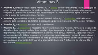 Vitaminas B
 Vitamina B7 (antes conhecida como vitamina H) - A biotina ajuda no crescimento celular, produção de
ácidos graxos, metabolismo de carboidratos, lipídeos e proteínas, e na utilização das vitaminas do
complexo B. Quantidades suficientes são necessárias para a saúde dos cabelos e pele. A biotina pode
evitar a queda de cabelos em alguns homens.
 Vitamina B9 (antes conhecida como vitamina M ou vitamina Bc) - O ácido fólico, considerado um
alimento para o cérebro, o ácido fólico é necessário à produção de energia e formação das hemácias.
 Vitamina B11 - A carnitina, amparadora do crescimento.
 Vitamina B12 - A cobalamina é necessária na prevenção da anemia. Auxilia na formação e longevidade
das células. Essa vitamina também é necessária à digestão apropriada, absorção dos alimentos, síntese
de proteínas e metabolismo de carboidratos e lipídeos. Além disto, a vitamina B12 previne danos aos
nervos, mantém a fertilidade e promove o crescimento e desenvolvimento normais. É essencial para o
funcionamento da célula, principalmente no trato gastrointestinal, medula óssea e tecido nervoso. É
necessária para a formação de DNA e afeta a formação de mielina. A deficiência de vitamina B12 é
denominada anemia perniciosa.
 