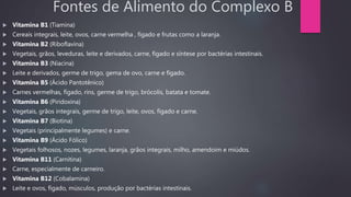 Fontes de Alimento do Complexo B
 Vitamina B1 (Tiamina)
 Cereais integrais, leite, ovos, carne vermelha , fígado e frutas como a laranja.
 Vitamina B2 (Riboflavina)
 Vegetais, grãos, leveduras, leite e derivados, carne, fígado e síntese por bactérias intestinais.
 Vitamina B3 (Niacina)
 Leite e derivados, germe de trigo, gema de ovo, carne e fígado.
 Vitamina B5 (Ácido Pantotênico)
 Carnes vermelhas, fígado, rins, germe de trigo, brócolis, batata e tomate.
 Vitamina B6 (Piridoxina)
 Vegetais, grãos integrais, germe de trigo, leite, ovos, fígado e carne.
 Vitamina B7 (Biotina)
 Vegetais (principalmente legumes) e carne.
 Vitamina B9 (Ácido Fólico)
 Vegetais folhosos, nozes, legumes, laranja, grãos integrais, milho, amendoim e miúdos.
 Vitamina B11 (Carnitina)
 Carne, especialmente de carneiro.
 Vitamina B12 (Cobalamina)
 Leite e ovos, fígado, músculos, produção por bactérias intestinais.
 