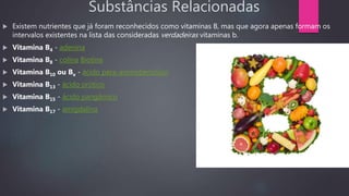 Substâncias Relacionadas
 Existem nutrientes que já foram reconhecidos como vitaminas B, mas que agora apenas formam os
intervalos existentes na lista das consideradas verdadeiras vitaminas b.
 Vitamina B4 - adenina
 Vitamina B8 - colina Biotina
 Vitamina B10 ou Bx - ácido para-aminobenzóico
 Vitamina B13 - ácido orótico
 Vitamina B15 - ácido pangâmico
 Vitamina B17 - amigdalina
 