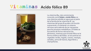 Vitaminas Acido fólico B9
La vitamina B9, más comúnmente
conocido como folato o ácido fólico, es
una vitamina soluble en agua que es parte
de la familia de las vitaminas B. Las
vitaminas del grupo B ayudan a la función
suprarrenal y a mantener un sistema
nervioso sano además de ser necesarias
para los procesos metabólicos. El folato se
encuentra de forma natural en los
alimentos, mientras que el ácido fólico es la
forma sintética del folato. se encuentran en
vegetales verdes, hígado, nueces, naranjas,
cereales, yema de huevos, legumbres y
champiñones.
 