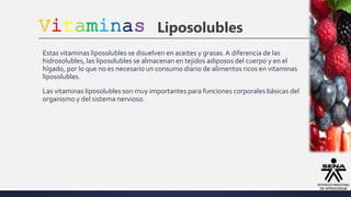 Vitaminas Liposolubles
Estas vitaminas liposolubles se disuelven en aceites y grasas.A diferencia de las
hidrosolubles, las liposolubles se almacenan en tejidos adiposos del cuerpo y en el
hígado, por lo que no es necesario un consumo diario de alimentos ricos en vitaminas
liposolubles.
Las vitaminas liposolubles son muy importantes para funciones corporales básicas del
organismo y del sistema nervioso.
 