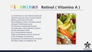 Vitaminas Retinol ( Vitamina A )
La vitaminaA es una vitamina esencial
necesaria para la vista, la transcripción
génica, aumentar la función
inmunológica y tener una buena salud
de la piel. Intervienen en el
crecimiento, Hidratación de piel,
mucosas pelo, uñas, dientes y huesos.
Ayuda a la buena visión.
Es un antioxidante natural.
Algunos alimentos ricos en vitamina
A son el hígado, el pimiento,
las patatas, las zanahorias, las verduras
de hojas verdes, la calabaza, etc.
 
