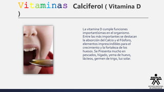 Vitaminas Calciferol ( Vitamina D
)
La vitamina D cumple funciones
importantísimas en el organismo.
Entre las más importantes se destacan
la absorción del Calcio y el Fósforo,
elementos imprescindibles para el
crecimiento y la fortaleza de los
huesos. Se Presenta mucho en
pescados, hígado, yema de huevo,
lácteos, germen de trigo, luz solar.
 