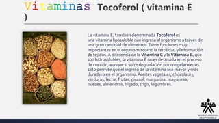 Vitaminas Tocoferol ( vitamina E
)
La vitamina E, también denominada Tocoferol es
una vitamina liposoluble que ingresa al organismo a través de
una gran cantidad de alimentos.Tiene funciones muy
importantes en el organismo como la fertilidad y la formación
de tejidos. A diferencia de la Vitamina C y la Vitamina B, que
son hidrosolubles, la vitamina E no es destruida en el proceso
de cocción, aunque sí sufre degradación por congelamiento.
Esto permite que el ingreso de la vitamina sea mayor y más
duradero en el organismo.Aceites vegetales, chocolates,
verduras, leche, frutas, girasol, margarina, mayonesa,
nueces, almendras, hígado, trigo, legumbres.
 