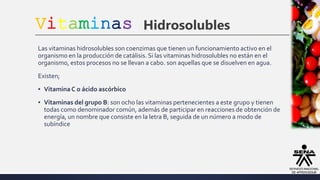 Vitaminas Hidrosolubles
Las vitaminas hidrosolubles son coenzimas que tienen un funcionamiento activo en el
organismo en la producción de catálisis. Si las vitaminas hidrosolubles no están en el
organismo, estos procesos no se llevan a cabo. son aquellas que se disuelven en agua.
Existen;
▪ VitaminaC o ácido ascórbico
▪ Vitaminas del grupo B: son ocho las vitaminas pertenecientes a este grupo y tienen
todas como denominador común, además de participar en reacciones de obtención de
energía, un nombre que consiste en la letra B, seguida de un número a modo de
subíndice
 