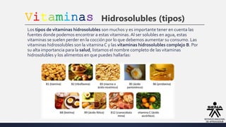 Vitaminas Hidrosolubles (tipos)
Los tipos de vitaminas hidrosolubles son muchos y es importante tener en cuenta las
fuentes donde podemos encontrar a estas vitaminas.Al ser solubles en agua, estas
vitaminas se suelen perder en la cocción por lo que debemos aumentar su consumo. Las
vitaminas hidrosolubles son la vitaminaC y las vitaminas hidrosolubles complejo B. Por
su alta importancia para la salud, listamos el nombre completo de las vitaminas
hidrosolubles y los alimentos en que puedes hallarlas:
 