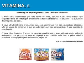 10
VITAMINA:VITAMINA: EE
Marketing de Papel Higiênico: Cores, Cheiros e Vitaminas
O Neve Ultra caracteriza-se por «alto relevo de flores, perfume e uma micro-textura» que
segundo o texto da embalagem proporciona ao felizes utilizadores - os aliviados - «a suavidade
de uma pétala de rosa».
O Neve Ultra Soft Color é a linha mais cara, pois a cor laranja vem com «extracto de péssego».
Não se algum dia pensaram o que se pode fazer com esta característica. É uma questão de
experimentar.
O Neve Ultra Protection é o topo de gama do papel higiênico Neve. Além de conter «óleo de
amêndoas», que proporciona «maciez superior e um cuidado maior com a pele», contém
vitamina E. É um papel higiênico vitaminado, vejam só.
FONTE: fontedecomunicacao.com
 