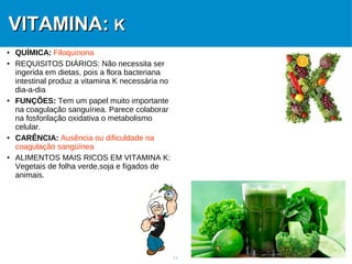 11
VITAMINA:VITAMINA: KK
● QUÍMICA: Filoquinona
● REQUISITOS DIÁRIOS: Não necessita ser
ingerida em dietas, pois a flora bacteriana
intestinal produz a vitamina K necessária no
dia-a-dia
● FUNÇÕES: Tem um papel muito importante
na coagulação sanguínea. Parece colaborar
na fosforilação oxidativa o metabolismo
celular.
● CARÊNCIA: Ausência ou dificuldade na
coagulação sangüínea
● ALIMENTOS MAIS RICOS EM VITAMINA K:
Vegetais de folha verde,soja e fígados de
animais.
 