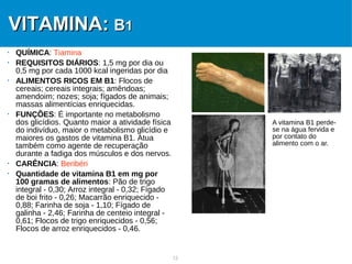 12
VITAMINA:VITAMINA: BB11
 QUÍMICA: Tiamina
 REQUISITOS DIÁRIOS: 1,5 mg por dia ou
0,5 mg por cada 1000 kcal ingeridas por dia
 ALIMENTOS RICOS EM B1: Flocos de
cereais; cereais integrais; amêndoas;
amendoim; nozes; soja; fígados de animais;
massas alimentícias enriquecidas.
 FUNÇÕES: É importante no metabolismo
dos glicídios. Quanto maior a atividade física
do indivíduo, maior o metabolismo glicídio e
maiores os gastos de vitamina B1. Atua
também como agente de recuperação
durante a fadiga dos músculos e dos nervos.
 CARÊNCIA: Beribéri
 Quantidade de vitamina B1 em mg por
100 gramas de alimentos: Pão de trigo
integral - 0,30; Arroz integral - 0,32; Fígado
de boi frito - 0,26; Macarrão enriquecido -
0,88; Farinha de soja - 1,10; Fígado de
galinha - 2,46; Farinha de centeio integral -
0,61; Flocos de trigo enriquecidos - 0,56;
Flocos de arroz enriquecidos - 0,46.
A vitamina B1 perde-
se na água fervida e
por contato do
alimento com o ar.
 