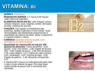 13
VITAMINA:VITAMINA: BB22
 QUÍMICA: Riboflavina
 REQUISITOS DIÁRIOS: 1,7 mg ou 0,44 mg por
cada 1000 kcal ingeridas.
 ALIMENTOS RICOS EM B2: Leite integral; carnes;
cereais integrais; ovos; vegetais verdes; derivados
do leite; vísceras de animais.
 FUNÇÕES: Faz regular o metabolismo das
proteínas, lipídios e glicídios a nível celular. Suas
necessidades são diretamente proporcionais à
quantidade de calorias da dieta. Ajuda o organismo
a suportar melhor o stress.
 CARÊNCIA: Queilose (fissura na pele, com
rachaduras no canto na boca).
 Quantidade de vitamina B2 em mg por 100
gramas de alimentos: Carne de bovino - 0,20;
Queijo - 0,61; Ovo inteiro - 1,06; Fígado de bovino
frito - 3,96; Fígado de porco - 2,98; Rim de bovino -
2,55; Leite integral - 0,17; Folhas de nabo cozidas -
0,41; Amêndoas - 0,67; Farinha de trigo - 0,26;
Fígado de galinha - 2,46; Macarrão enriquecido -
0,37
 A vitamina B2 é pouco ou nada destruída pelo calor
e não é muito solúvel na água. Por estas duas
razões perde-se pouco com o cozimento dos
alimentos.
 