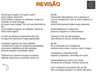REVISÃOREVISÃO
Me dá que eu quero. Eu quero o quê?
Quero papar. Vamos lá!
Essa matéria e passar no vestibular. Acelera aí
moçada, tá muito devagar.
Eu quero, quero papar. Tem um cara dormindo aí,
pô!
Essa matéria e passar no vestibular. Vamos lá,
todo mundo agora!
Lá vêm as vitaminas importantes elas são
no papel de coenzimas muitas aparecerão.
Composto orgânico de muita utilidade
normalmente usado em pequenas quantidades,
processos metabólicos já vão participar,
portanto estarão na atividade celular.
Podendo ser solúveis em água ou lipídios,
faltando vitaminas as carências vamos ter.
Me dá...
Chamando hidrossolúvel, traz a vitamina C,
e as do complexo B, como a rutina, biotina e a
niacina,
serão hidrossolúveis todas essas vitaminas.
Antixeroftálmica é a vitamina A,
previne a cegueira e o olha ressecar.
Tiamina é a B1 pra não paralisar,
não inflamar os nervos, beribéri afastar.
Me dá...
B2 é conhecida como riboflavina,
carência irrita a boca, mucosa, nariz e língua.
A piridoxina é chamada de B6,
impede os distúrbios, dermatite em vocês.
Cianocobalamina ou B12 vou contar,
formando as hemácias. Anemia sai pra lá!
Com a vitamina C escorbuto não vai dar,
não vai sangrar gengiva e as dores vão parar.
 
