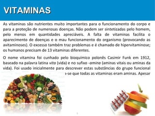 3
VITAMINASVITAMINAS
As vitaminas são nutrientes muito importantes para o funcionamento do corpo e
para a proteção de numerosas doenças. Não podem ser sintetizadas pelo homem,
pelo menos em quantidades apreciáveis. A falta de vitaminas facilita o
aparecimento de doenças e o mau funcionamento do organismo (provocando as
avitaminoses). O excesso também traz problemas e é chamado de hipervitaminose;
os humanos precisam de 13 vitaminas diferentes.
O nome vitamina foi cunhado pelo bioquímico polonês Casimir Funk em 1912,
baseado na palavra latina vita (vida) e no sufixo -amina (aminas vitais ou aminas da
vida). Foi usado inicialmente para descrever estas substâncias do grupo funcional
amina, pois naquele tempo pensava-se que todas as vitaminas eram aminas. Apesar
do erro, o nome manteve-se.
 