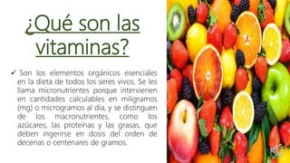 ¿Qué son las
vitaminas?
 Son los elementos orgánicos esenciales
en la dieta de todos los seres vivos. Se les
llama micronutrientes porque intervienen
en cantidades calculables en miligramos
(mg) o microgramos al día, y se distinguen
de los macronutrientes, como los
azúcares, las proteínas y las grasas, que
deben ingerirse en dosis del orden de
decenas o centenares de gramos.
 