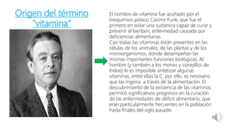 Origen del término
"vitamina"
El nombre de vitamina fue acuñado por el
bioquímico polaco Casimir Funk, que fue el
primero en aislar una sustancia capaz de curar y
prevenir el beriberi, enfermedad causada por
deficiencias alimentarias.
Casi todas las vitaminas están presentes en las
células de los animales, de las plantas y de los
microorganismos, donde desempeñan las
mismas importantes funciones biológicas. Al
hombre (y también a los monos y conejillos de
Indias) le es imposible sintetizar algunas
vitaminas, entre ellas la C: por ello, es necesario
que las ingiera a través de la alimentación. El
descubrimiento de la existencia de las vitaminas
permitió significativos progresos en la curación
de las enfermedades de déficit alimentario, que
eran particularmente frecuentes en la población
hasta finales del siglo pasado.
 