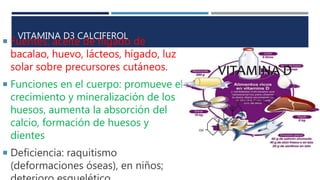 VITAMINA D3 CALCIFEROL
 Fuentes: aceite de hígado de
bacalao, huevo, lácteos, hígado, luz
solar sobre precursores cutáneos.
 Funciones en el cuerpo: promueve el
crecimiento y mineralización de los
huesos, aumenta la absorción del
calcio, formación de huesos y
dientes
 Deficiencia: raquitismo
(deformaciones óseas), en niños;
 