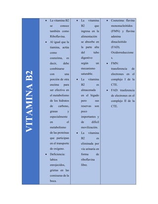VITAMINAB2
 La vitamina B2
se conoce
también como
Riboflavina.
 Al igual que la
tiamina, actúa
como
coenzima, es
decir, debe
combinarse
con una
porción de otra
enzima para
ser efectiva en
el metabolismo
de los hidratos
de carbono,
grasas y
especialmente
en el
metabolismo
de las proteínas
que participan
en el transporte
de oxígeno.
 Deficiencia:
labios
enrojecidos,
grietas en las
comisuras de la
boca.
 La vitamina
B2 que
ingresa en la
alimentación
se absorbe en
la parte alta
del tubo
digestivo
según un
mecanismo
saturable.
 La vitamina
B2 es
almacenada
en el hígado
pero sus
reservas son
poco
importantes y
de difícil
movilización.
 La vitamina
B2 es
eliminada por
vía urinaria en
forma de
riboflavina
libre.
 Coenzima: flavina
mononucleótidos
(FMN) y flavina
adenina
dinucleótido
(FAD).
Oxidorreduccione
s.
 FMN:
transferencia de
electrones en el
complejo I de la
CTE.
 FAD: trasferencia
de electrones en el
complejo II de la
CTE.
 