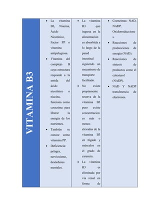 VITAMINAB3
 La vitamina
B3, Niacina,
Ácido
Nicotínico,
Factor PP o
vitamina
antipelagrosa.
 Vitamina del
complejo B
cuya estructura
responde a la
amida del
ácido
nicotínico o
niacina,
funciona como
coenzima para
liberar la
energía de los
nutrientes.
 También se
conoce como
vitamina PP.
 Deficiencia:
pelagra,
nerviosismo,
desórdenes
mentales.
 La vitamina
B3 que
ingresa en la
alimentación
es absorbida a
lo largo de la
pared
intestinal
siguiendo un
mecanismo de
transporte
facilitado.
 No existe
propiamente
reserva de la
vitamina B3
pero existe
concentracion
es más o
menos
elevadas de la
vitamina B3
en hígado y
músculos en
el grado de
carencia.
 La vitamina
B3 es
eliminada por
vía renal en
forma de
 Coenzimas: NAD,
NADP.
Oxidorreduccione
s.
 Reacciones de
producciones de
energía (NAD).
 Reacciones de
síntesis de
productos como el
colesterol
(NADP).
 NAD Y NADP
transferencia de
electrones.
 