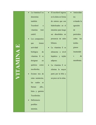 VITAMINAE
 La vitamina E se
denomina
también
Tocoferol o
vitamina Anti
estéril.
 Los compuestos
que tienen
actividad
biológica de
vitamina E se
designan en
química como
tocoferoles.
 Existen tres de
estas sustancias,
las cuales se
llaman alfa-,
beta-, y gamma
Tocoferoles.
 Deficiencia:
posibles
anemias.
 El tocoferol ingresa
en la dieta en forma
de esteres que son
hidrolizados en el
intestino para luego
ser absorbidos en
presencia de sales
biliares.
 La vitamina E se
almacena a nivel
hepático y tejido
adiposo.
 La vitamina E se
elimina la mayor
parte por la bilis y
un poco en la orina.
 Antioxidan
tes
evitando la
agresión
de
peróxidos
sobre los
ácidos
grasos
insaturado
s de
membrana.
 