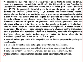 A obesidade, que nos países desenvolvidos já é tratada como epidemia,
começa a preocupar especialistas no Brasil. Os últimos dados da Pesquisa de
Orçamentos Familiares, realizada entre 2002 e 2003 pelo IBGE, mostram
que 40,6% da população brasileira estão acima do peso, ou seja, 38,8
milhões de adultos. Desse total, 10,5 milhões são considerados obesos.
Várias são as dietas e os remédios que prometem um emagrecimento rápido
e sem riscos. Há alguns anos foi lançado no mercado brasileiro um remédio
de ação diferente dos demais, pois inibe a ação das lipases, enzimas que
aceleram a reação de quebra de gorduras. Sem serem quebradas elas não
são absorvidas pelo intestino, e parte das gorduras ingeridas é eliminada
com as fezes. Como os lipídios são altamente energéticos, a pessoa tende a
emagrecer. No entanto, esse remédio apresenta algumas contra-indicações,
pois a gordura não absorvida lubrifica o intestino, causando desagradáveis
diarreias. Além do mais, podem ocorrer casos de baixa absorção de
vitaminas lipossolúveis, como as A, D, E e K, pois
a) essas vitaminas, por serem mais energéticas que as demais, precisam de lipídios para
sua absorção.
b) a ausência dos lipídios torna a absorção dessas vitaminas desnecessária.
c) essas vitaminas reagem com o remédio, transformando-se em outras vitaminas.
d) as lipases também desdobram as vitaminas para que essas sejam absorvidas.
e) essas vitaminas se dissolvem nos lipídios e só são absorvidas junto com eles.
 