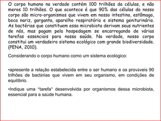 O corpo humano na verdade contém 100 trilhões da células, e não
meros 10 trilhões. O que acontece é que 90% das células do nosso
corpo são micro-organismos que vivem em nosso intestino, estômago,
boca nariz, garganta, aparelho respiratório e sistema geniturinário.
As bactérias que constituem essa microbiota derivam seus nutrientes
de nós, mas pagam pela hospedagem se encarregando de várias
tarefas essenciais para nossa saúde. Na verdade, nosso corpo
constitui um verdadeiro sistema ecológico com grande biodiversidade.
(PENA, 2010).
Considerando o corpo humano como um sistema ecológico:
•apresente a relação estabelecida entre o ser humano e os prováveis 90
trilhões de bactérias que vivem em seu organismo, em condições de
equilíbrio.
•Indique uma “tarefa” desenvolvida por organismos dessa microbiota,
essencial para a saúde humana.
 