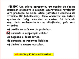 (ENEM) Um atleta apresentou um quadro de fadiga
muscular excessiva e exames laboratoriais revelaram
alta produção de ácido lático (lactato) e carência da
vitamina B2 (riboflavina). Para amenizar um futuro
quadro de fadiga muscular excessiva, foi indicada
uma dieta suplementada com riboflavina, pois essa
vitamina
a) auxilia no acúmulo de proteínas.
b) aumenta a respiração celular.
c) degrada o ácido lático.
d) aumenta as reservas lipídicas.
e) diminui a massa muscular.
OBS:PRODUÇÃO DOS ANTICORPOS
 