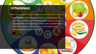 VITAMINAS
• Las vitaminas son sustancias presentes en los alimentos en
pequeñas cantidades que son indispensables para el correcto
funcionamiento del organismo. Actúan como catalizador en las
reacciones químicas que se produce en el cuerpo humano
provocando la liberación de energía.
 