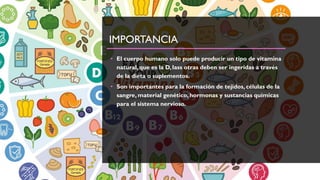 IMPORTANCIA
• El cuerpo humano solo puede producir un tipo de vitamina
natural, que es la D, lass otras deben ser ingeridas a través
de la dieta o suplementos.
• Son importantes para la formación de tejidos, células de la
sangre, material genético, hormonas y sustancias químicas
para el sistema nervioso.
 