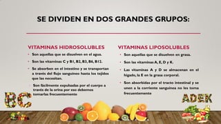 SE DIVIDEN EN DOS GRANDES GRUPOS:
VITAMINAS HIDROSOLUBLES
• Son aquellas que se disuelven en el agua.
• Son las vitaminas C y B1, B2, B3, B6, B12.
• Se absorben en el intestino y se transportan
a través del flujo sanguíneo hasta los tejidos
que las necesitan.
• Son fácilmente expulsadas por el cuerpo a
través de la orina por eso debemos
tomarlas frecuentemente
VITAMINAS LIPOSOLUBLES
• Son aquellas que se disuelven en grasa.
• Son las vitaminas A, E, D y K.
• Las vitaminas A y D se almacenan en el
hígado, la E en la grasa corporal.
• Son absorbidas por el tracto intestinal y se
unen a la corriente sanguínea no les toma
frecuentemente
 