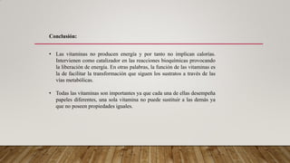 • Las vitaminas no producen energía y por tanto no implican calorías.
Intervienen como catalizador en las reacciones bioquímicas provocando
la liberación de energía. En otras palabras, la función de las vitaminas es
la de facilitar la transformación que siguen los sustratos a través de las
vías metabólicas.
• Todas las vitaminas son importantes ya que cada una de ellas desempeña
papeles diferentes, una sola vitamina no puede sustituir a las demás ya
que no poseen propiedades iguales.
Conclusión:
 