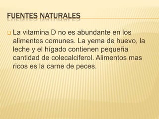 FUENTES NATURALES
 La vitamina D no es abundante en los
alimentos comunes. La yema de huevo, la
leche y el hígado contienen pequeña
cantidad de colecalciferol. Alimentos mas
ricos es la carne de peces.
 