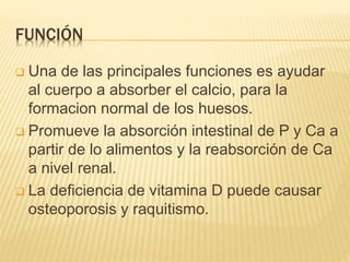 FUNCIÓN
 Una de las principales funciones es ayudar
al cuerpo a absorber el calcio, para la
formacion normal de los huesos.
 Promueve la absorción intestinal de P y Ca a
partir de lo alimentos y la reabsorción de Ca
a nivel renal.
 La deficiencia de vitamina D puede causar
osteoporosis y raquitismo.
 