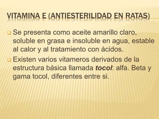 VITAMINA E (ANTIESTERILIDAD EN RATAS)
 Se presenta como aceite amarillo claro,
soluble en grasa e insoluble en agua, estable
al calor y al tratamiento con ácidos.
 Existen varios vitameros derivados de la
estructura básica llamada tocol: alfa. Beta y
gama tocol, diferentes entre si.
 