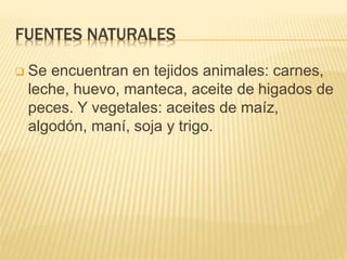 FUENTES NATURALES
 Se encuentran en tejidos animales: carnes,
leche, huevo, manteca, aceite de higados de
peces. Y vegetales: aceites de maíz,
algodón, maní, soja y trigo.
 