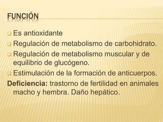 FUNCIÓN
 Es antioxidante
 Regulación de metabolismo de carbohidrato.
 Regulación de metabolismo muscular y de
equilibrio de glucógeno.
 Estimulación de la formación de anticuerpos.
Deficiencia: trastorno de fertilidad en animales
macho y hembra. Daño hepático.
 